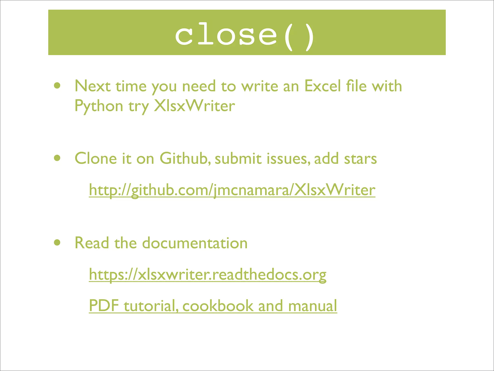 close()
•

Next time you need to write an Excel ﬁle with
Python try XlsxWriter

•

Clone it on Github, submit issues, add stars
http://github.com/jmcnamara/XlsxWriter

•

Read the documentation
https://xlsxwriter.readthedocs.org
PDF tutorial, cookbook and manual

 