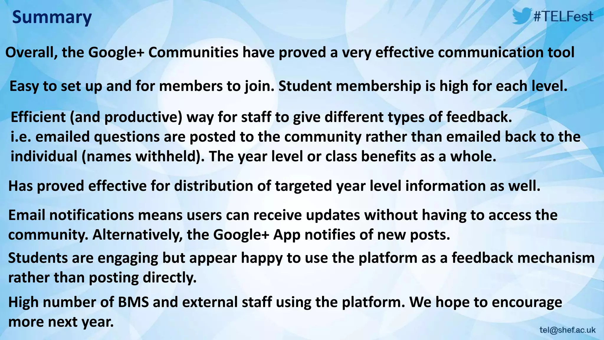 Summary
Overall, the Google+ Communities have proved a very effective communication tool
Easy to set up and for members to join. Student membership is high for each level.
Efficient (and productive) way for staff to give different types of feedback.
i.e. emailed questions are posted to the community rather than emailed back to the
individual (names withheld). The year level or class benefits as a whole.
Has proved effective for distribution of targeted year level information as well.
Email notifications means users can receive updates without having to access the
community. Alternatively, the Google+ App notifies of new posts.
Students are engaging but appear happy to use the platform as a feedback mechanism
rather than posting directly.
High number of BMS and external staff using the platform. We hope to encourage
more next year.
 
