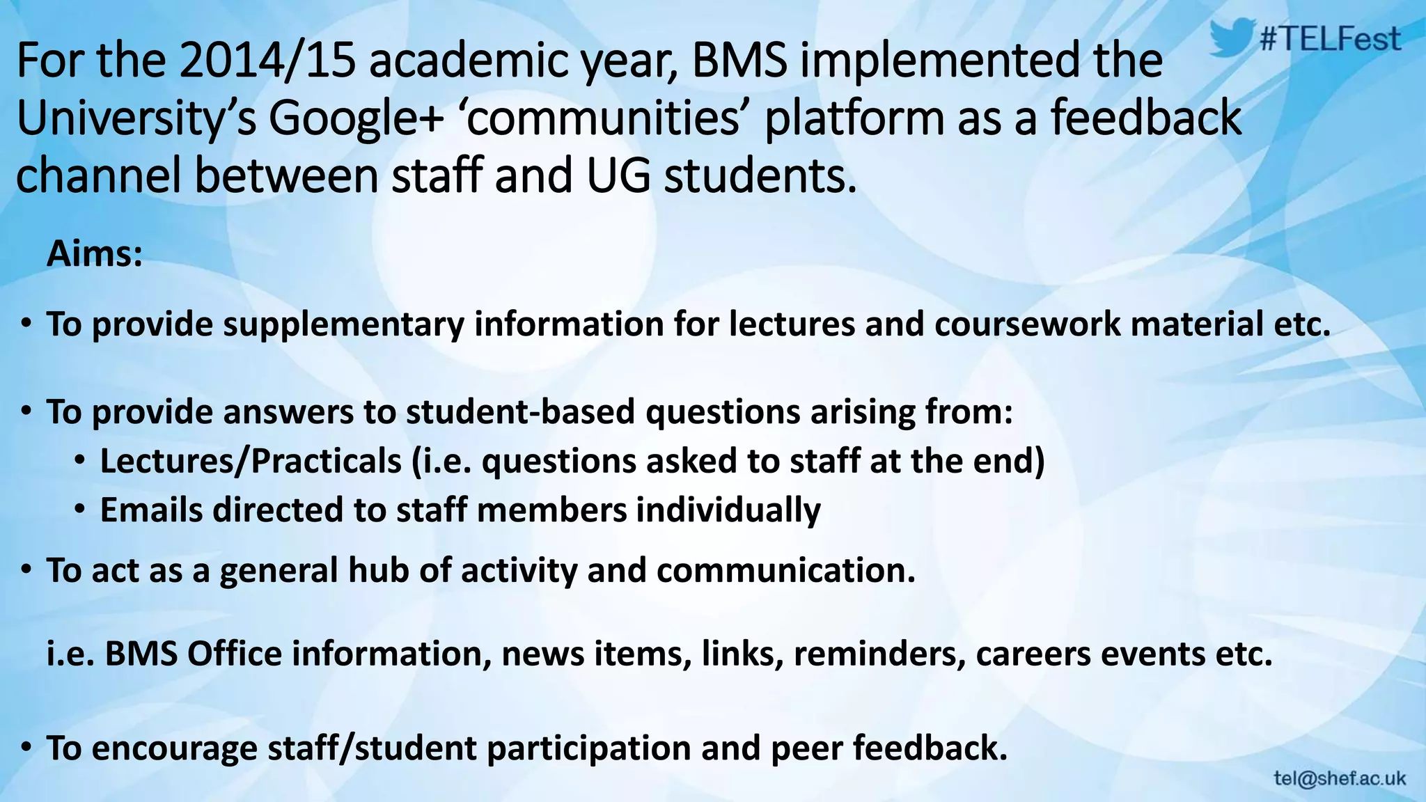 For the 2014/15 academic year, BMS implemented the
University’s Google+ ‘communities’ platform as a feedback
channel between staff and UG students.
• To provide supplementary information for lectures and coursework material etc.
Aims:
• To provide answers to student-based questions arising from:
• Lectures/Practicals (i.e. questions asked to staff at the end)
• Emails directed to staff members individually
• To act as a general hub of activity and communication.
i.e. BMS Office information, news items, links, reminders, careers events etc.
• To encourage staff/student participation and peer feedback.
 