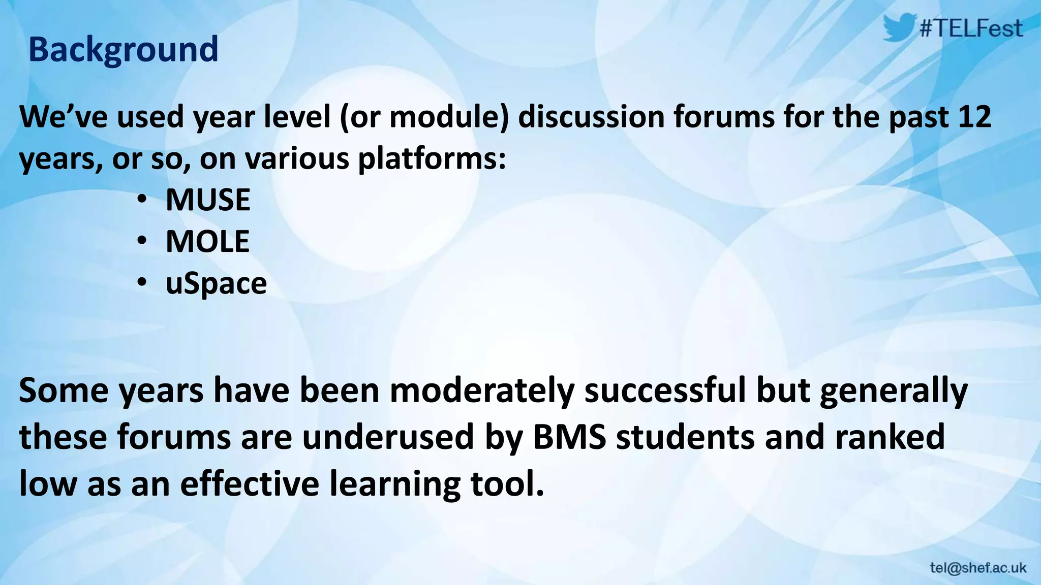 Background
We’ve used year level (or module) discussion forums for the past 12
years, or so, on various platforms:
• MUSE
• MOLE
• uSpace
Some years have been moderately successful but generally
these forums are underused by BMS students and ranked
low as an effective learning tool.
 