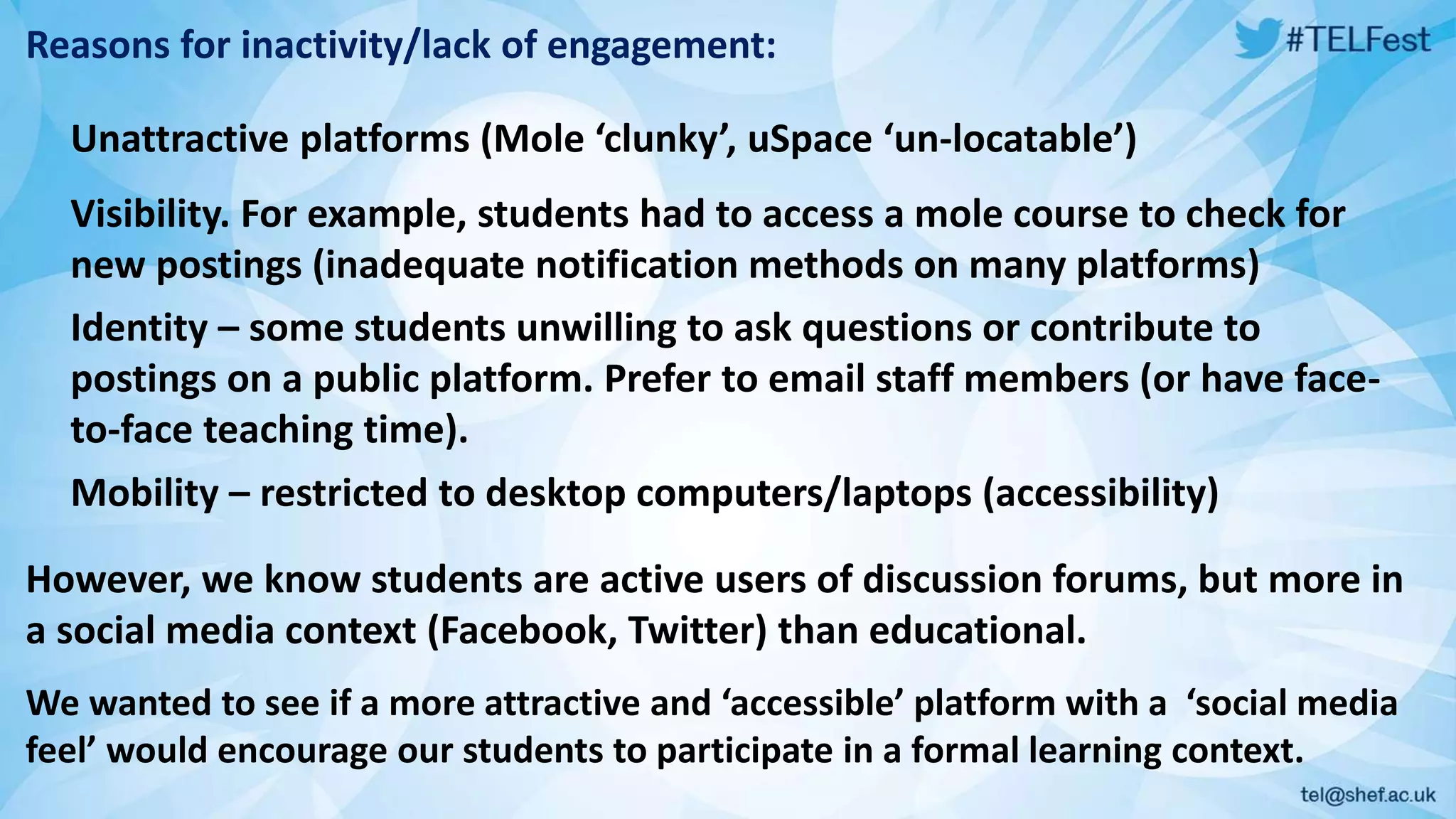 Reasons for inactivity/lack of engagement:
Unattractive platforms (Mole ‘clunky’, uSpace ‘un-locatable’)
Visibility. For example, students had to access a mole course to check for
new postings (inadequate notification methods on many platforms)
Identity – some students unwilling to ask questions or contribute to
postings on a public platform. Prefer to email staff members (or have face-
to-face teaching time).
Mobility – restricted to desktop computers/laptops (accessibility)
However, we know students are active users of discussion forums, but more in
a social media context (Facebook, Twitter) than educational.
We wanted to see if a more attractive and ‘accessible’ platform with a ‘social media
feel’ would encourage our students to participate in a formal learning context.
 