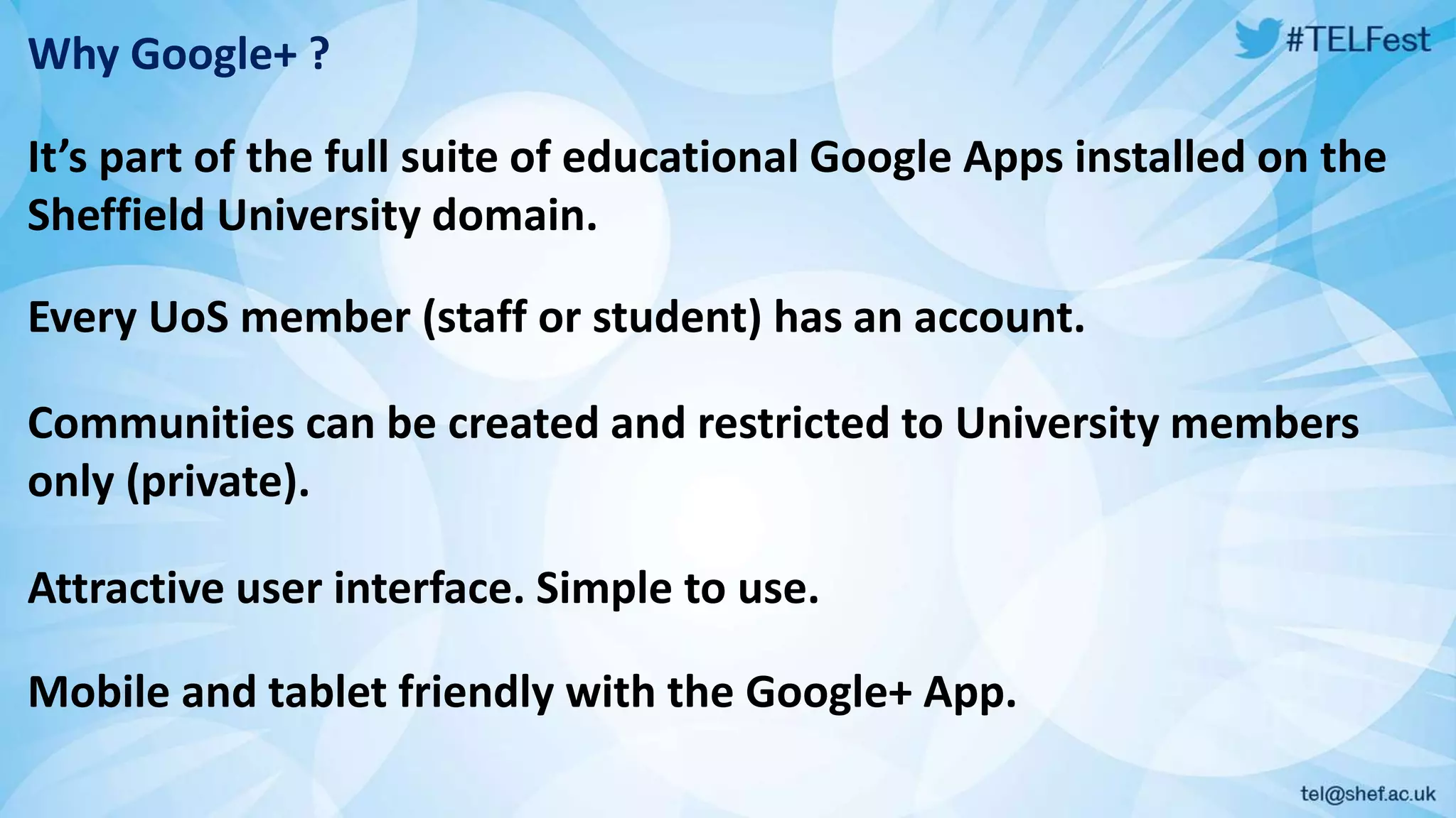 Why Google+ ?
It’s part of the full suite of educational Google Apps installed on the
Sheffield University domain.
Every UoS member (staff or student) has an account.
Communities can be created and restricted to University members
only (private).
Attractive user interface. Simple to use.
Mobile and tablet friendly with the Google+ App.
 