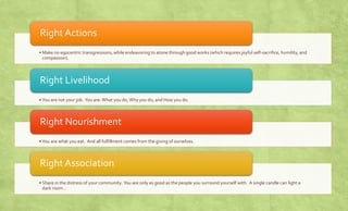 Right Actions 
• Make no egocentric transgressions, while endeavoring to atone through good works (which requires joyful self-sacrifice, 
humility, and compassion). 
Right Livelihood 
• You are not your job. You are: What you do, Why you do, and How you do. 
Right Nourishment 
• You are what you eat. And all fulfillment comes from the giving of ourselves. 
Right Association 
• Share in the distress of your community. You are only as good as the people you surround yourself with. A single 
candle can light a dark room… 
 