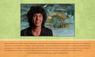 Michael Cheval is the world’s leading contemporary artist, specializing in Absurdist paintings, drawings and portraits. In his definition, 
“absurdity” is an inverted side or reality, a reverse side of logic. It does not emerge from the dreams of surrealists, or the work of sub-consciousness. 
It is a game of imagination, where all ties are carefully chosen to construct a literary plot. Any one of Cheval’s paintings is a 
map of his journey into illusion. His work is often metaphorical and requires a sharp eye to decipher the often hidden allusions… 
For more on Michael Cheval, please go to: www.chevalfineart.com 
