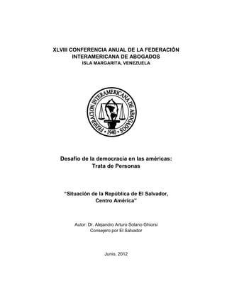 XLVIII CONFERENCIA ANUAL DE LA FEDERACIÓN
        INTERAMERICANA DE ABOGADOS
          ISLA MARGARITA, VENEZUELA




  Desafío de la democracia en las américas:
              Trata de Personas



   “Situación de la República de El Salvador,
               Centro América”



       Autor: Dr. Alejandro Arturo Solano Ghiorsi
               Consejero por El Salvador




                      Junio, 2012
 