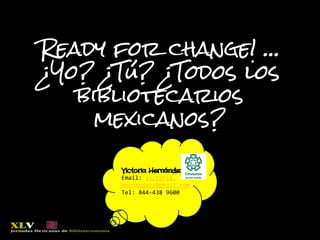 Ready for change! …
¿Yo? ¿Tú? ¿Todos los
bibliotecarios
mexicanos?
Victoria Hernández,
Email: victoria.
hernandezz@gmail.com
Tel: 844-438 9600
 