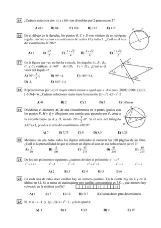 ¿Cuántos enteros n con 5001 ≤≤ n son divisibles por 2 pero no por 3?
A) 83 B) 84 C) 166 D) 167 E) 417
En el dibujo de la derecha, los puntos B, C y D son vértices de un octógono
regular inscrito en una circunferencia de centro O y radio 1. ¿Cuál es el área
del cuadrilátero BCDO?
A) 1 B)
2
2
C)
4
22 +
D)
8
24 +
E)
2
21+
En la figura que ves, no hecha a escala, los ángulos A1, B1, B2,
C1 y C2 verifican: A1<60º B1=2B2 C1 = 2C2. ¿Cuál es el
valor del ángulo x?
A) 1
2
3
º90 A− B) 1º90 A− C) 13º180 A−
D) 1A E) 12º180 A−
Representamos por [a] el mayor entero menor o igual que a. Así pues [2008]=2008, [π]=3,
[–5,76]=–6. ¿Cuántas soluciones reales tiene la ecuación |2|]2[ 22
xx −=− ?
A) 0 B) 2 C) 3 D) 5 E) Infinitas
Dividimos el diámetro AC de una circunferencia en 4 partes iguales con
los puntos P, M y Q y dibujamos una cuerda que, pasando por P, corte a
la circunferencia en B y D, siendo APPD
2
3
= . Si el área del triángulo
ABP es 1, ¿cuál es el área del cuadrilátero ABCD?
A) 7 B) 7,75 C) 8 D) 8,5 E) 9,25
Metemos en una bolsa todos los dígitos utilizados al numerar las 320 páginas de un libro.
¿Cuál es la probabilidad de que al extraer un dígito al azar de esa bolsa resulte ser el 1?
A)
10
1
B)
100
11
C)
213
43
D)
240
43
E)
213
40
De los seis polinomios siguientes, ¿cuántos dividen al polinomio xx −7
?
12
++ xx 13
−x 12
−x 124
++ xx xx +4
xx −2
A) 2 B) 3 C) 4 D) 5 E) 6
En cada una de estas doce casillas hay un número positivo. En la cuarta hay un 4 y en la
última un 12. Si la suma de cualesquiera tres casillas consecutivas es 333, ¿qué número hay
colocado en la séptima casilla?
A) 4 B) 7 C) 12 D) 317 E) Faltan datos para determinarlo
Si 1)( −= xxf y 1))(( 2
−= xxfg o , )3(g es igual a:
A) 3 B) 4 C) 8 D) 9 E) 15
4 ? 12
16
17
18
19
20
21
22
23
15
B
CD
O
A1
C1
B1
C2
x
B2
C
B
M
A
QP
D
 