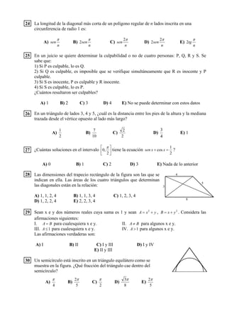 La longitud de la diagonal más corta de un polígono regular de n lados inscrita en una
circunferencia de radio 1 es:
A)
n
sen
π
B)
n
sen
π
2 C)
n
sen
π2
D)
n
sen
π2
2 E)
n
tg
π
2
En un juicio se quiere determinar la culpabilidad o no de cuatro personas: P, Q, R y S. Se
sabe que:
1) Si P es culpable, lo es Q.
2) Si Q es culpable, es imposible que se verifique simultáneamente que R es inocente y P
culpable.
3) Si S es inocente, P es culpable y R inocente.
4) Si S es culpable, lo es P.
¿Cuántos resultaron ser culpables?
A) 1 B) 2 C) 3 D) 4 E) No se puede determinar con estos datos
En un triángulo de lados 3, 4 y 5, ¿cuál es la distancia entre los pies de la altura y la mediana
trazada desde el vértice opuesto al lado más largo?
A)
2
1
B)
10
7
C)
2
2
D)
4
3
E) 1
¿Cuántas soluciones en el intervalo ⎥
⎦
⎤
⎢
⎣
⎡
2
,0
π
tiene la ecuación
2
1
cos =+ xxsen ?
A) 0 B) 1 C) 2 D) 3 E) Nada de lo anterior
Las dimensiones del trapecio rectángulo de la figura son las que se
indican en ella. Las áreas de los cuatro triángulos que determinan
las diagonales están en la relación:
A) 1, 1, 2, 4 B) 1, 1, 3, 4 C) 1, 2, 3, 4
D) 1, 2, 2, 4 E) 2, 2, 3, 4
Sean x e y dos números reales cuya suma es 1 y sean yxA += 2
, 2
yxB += . Considera las
afirmaciones siguientes:
I. BA = para cualesquiera x e y. II. BA ≠ para algunos x e y.
III. 1≤A para cualesquiera x e y. IV. 1>A para algunos x e y.
Las afirmaciones verdaderas son:
A) I B) II C) I y III D) I y IV
E) II y III
Un semicírculo está inscrito en un triángulo equilátero como se
muestra en la figura. ¿Qué fracción del triángulo cae dentro del
semicírculo?
A)
4
π
B)
5
2π
C)
2
π
D)
8
3π
E)
5
2π
24
25
26
27
28
29
30
4
5
8
3
B
O
 