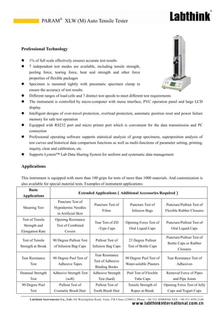 Labthink Instruments Co., Ltd.144 Wuyingshan Road, Jinan, P.R.China (250031) Phone: +86-531-85068566 FAX: +86-531-85812140 
www.labthinkinter n atio n al.com.cn 
Professional Technology 
 1% of full scale effectively ensures accurate test results 
 7 independent test modes are available, including tensile strength, peeling force, tearing heat seal strength and other force properties of flexible packages 
 Specimen is mounted tightly with pneumatic specimen clamp to ensure the accuracy of test results 
 Different ranges of load cells and 7 distinct test speeds to meet different requirements 
 The instrument is controlled by micro-computer with menu interface, PVC operation panel and large LCD display 
 Intelligent designs of over-travel protection, overload automatic position reset and power failure memory for safe test operation 
 Equipped with RS232 port and micro printer which is convenient for the data transmission and PC connection 
 Professional operating software supports statistical analysis of group specimens, superposition test curves and historical data comparison functions as well multi-functions of parameter setting, printing, inquiry, clear and calibration, etc. 
 Supports Lystem™ Lab Data Sharing System for uniform and systematic data management 
Applications 
This instrument is equipped with more than 100 grips for tests of 1000 materials. And customization also available for special material tests. Examples of instrument applications: 
Basic Applications 
Extended Applications（Additional Accessories Required） 
Shearing Test 
Puncture Test of Hypodermic Needles in Artificial Skin 
Puncture Test of Films 
Puncture Test of Infusion Bags 
Puncture/Pullout Test of Flexible Rubber Closures 
Test of Tensile Strength and Elongation Rate 
Opening Resistance Test of Combined Covers 
Tear Test of ZD -Type Caps 
Opening Force Test of Oral Liquid Caps 
Puncture/Pullout Test of Oral Liquid Caps 
Test of Tensile Strength at Break 
90 Degree Pullout Test of Infusion Bag Caps 
Pullout Test of Infusion Bag Caps 
23 Degree Pullout Test of Bottle Caps 
Puncture/Pullout Test of Bottle Caps or Rubber Closures 
Tear Resistance Test 
90 Degree Peel Test of Adhesive Tapes 
Tear Resistance Test of Adhesive Binding Books 
90 Degree Peel Test of Water-soluble Plasters 
Tear Resistance Test of Adhesives 
Heatseal Strength Test 
Adhesive Strength Test (soft) 
Adhesive Strength Test (hard) 
Peel Test of Flexible Tube Caps 
Removal Force of Pipes and Pipe Joints 
90 Degree Peel Test 
Pullout Test of Cosmetic Brush Hair 
Pullout Test of Tooth Brush Hair 
Tensile Strength of Ropes at Break 
Opening Force Test of Jelly Cups 
and Yogurt XLW (M) Auto Tensile Tester 
PARAM®  