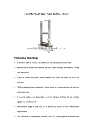 PARAM® XLW (G6) Auto Tensile Tester
Professional Technology
 Better than 0.5% of reading value effectively ensures accurate test results
 Multiple testing modes are available, including tensile strength, deformation, peeling
and tearing, etc.
 Stress at defined elongation, elastic modulus and stress and strain etc. could be
analyzed
 1200mm extra-long stroke satisfies the test needs of various materials with extreme
deformation rate
 6 working stations and pneumatic specimen clamping facilitate to test multiple
specimens simultaneously
 Different test range of load cells and 6 distinct test speeds to meet different test
requirements
 The instrument is controlled by computer, with PVC operation panel and membrane
 