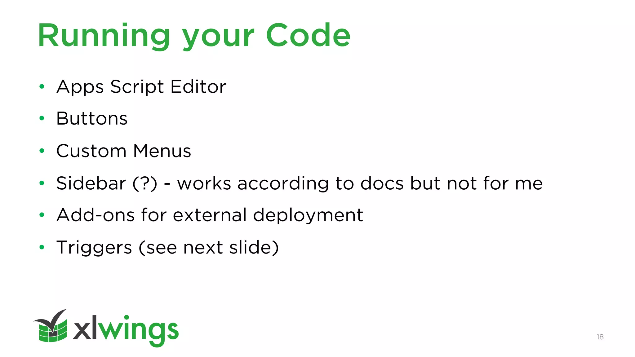 18
Running your Code
• Apps Script Editor
• Buttons
• Custom Menus
• Sidebar (?) - works according to docs but not for me
• Add-ons for external deployment
• Triggers (see next slide)
 