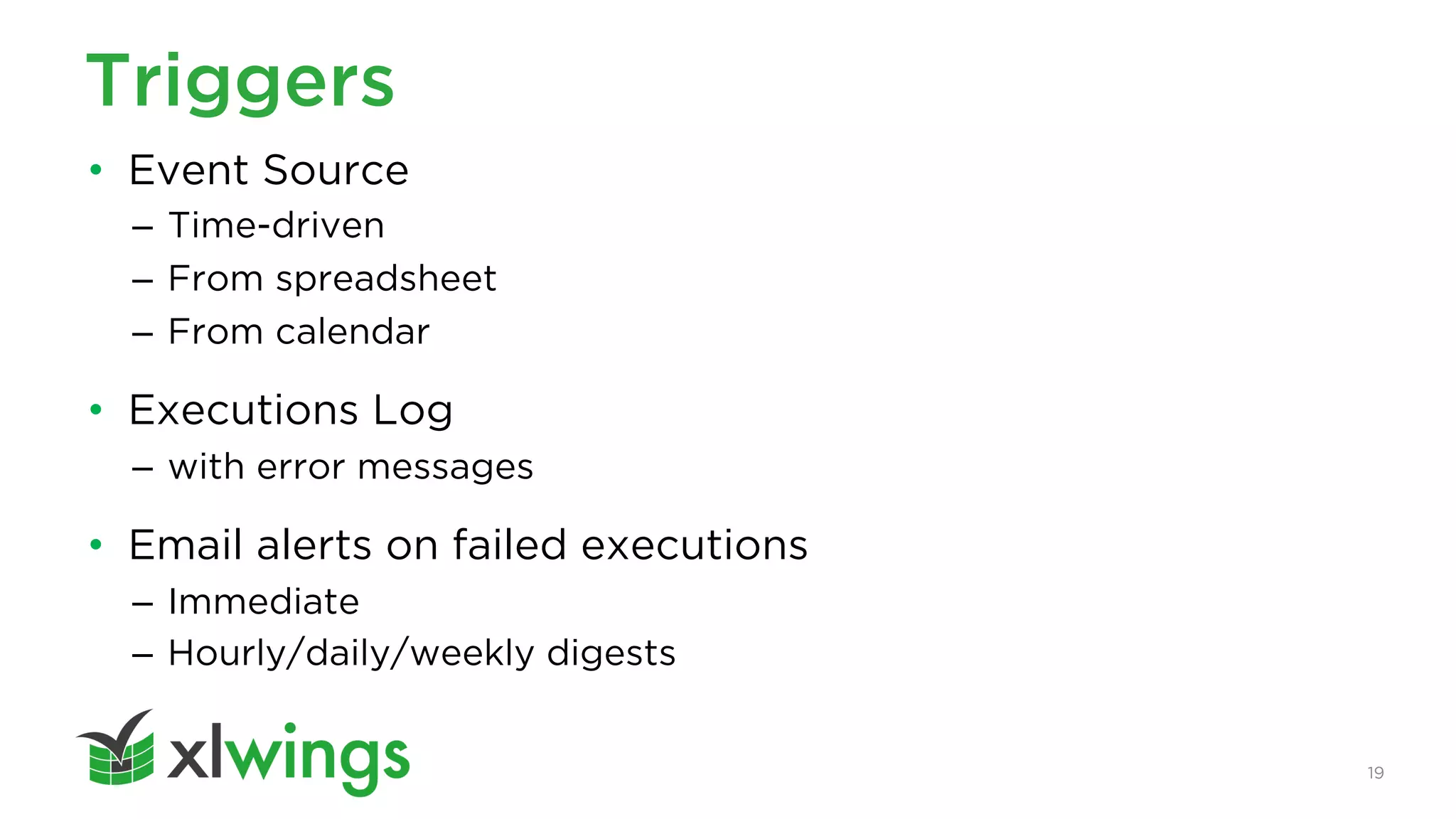 19
Triggers
• Event Source
– Time-driven
– From spreadsheet
– From calendar
• Executions Log
– with error messages
• Email alerts on failed executions
– Immediate
– Hourly/daily/weekly digests
 