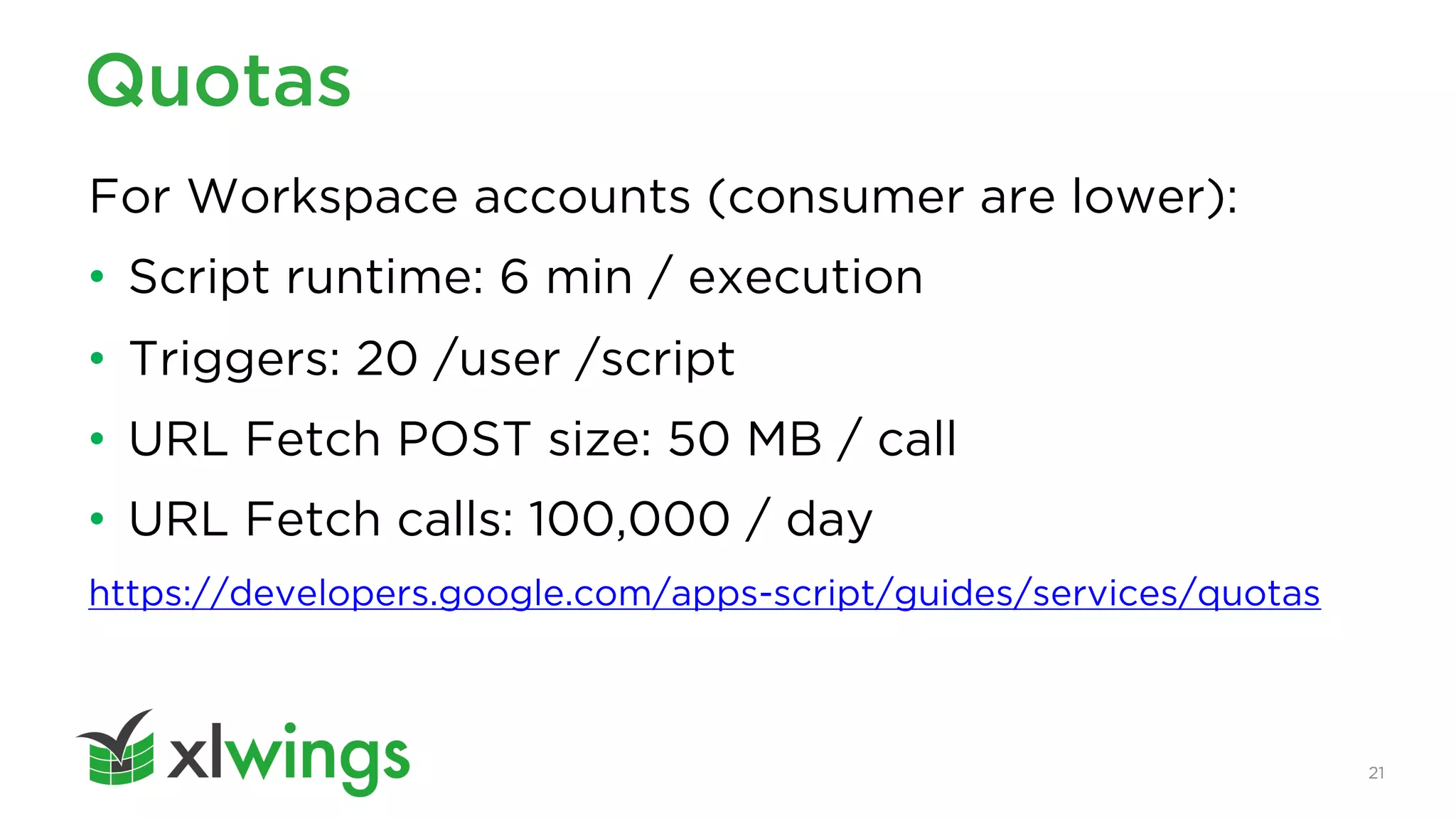 21
Quotas
For Workspace accounts (consumer are lower):
• Script runtime: 6 min / execution
• Triggers: 20 /user /script
• URL Fetch POST size: 50 MB / call
• URL Fetch calls: 100,000 / day
https://developers.google.com/apps-script/guides/services/quotas
 