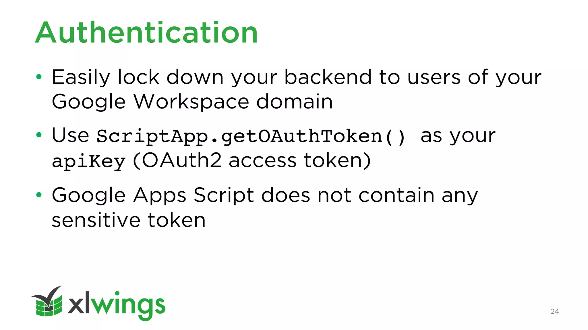 24
Authentication
• Easily lock down your backend to users of your
Google Workspace domain
• Use ScriptApp.getOAuthToken() as your
apiKey (OAuth2 access token)
• Google Apps Script does not contain any
sensitive token
 