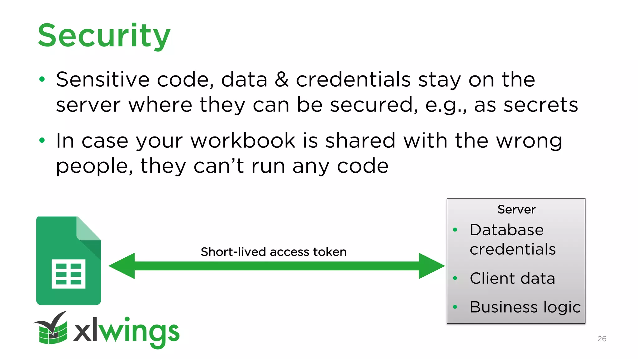 26
Security
• Sensitive code, data & credentials stay on the
server where they can be secured, e.g., as secrets
• In case your workbook is shared with the wrong
people, they can’t run any code
Server
• Database
credentials
• Client data
• Business logic
Short-lived access token
 