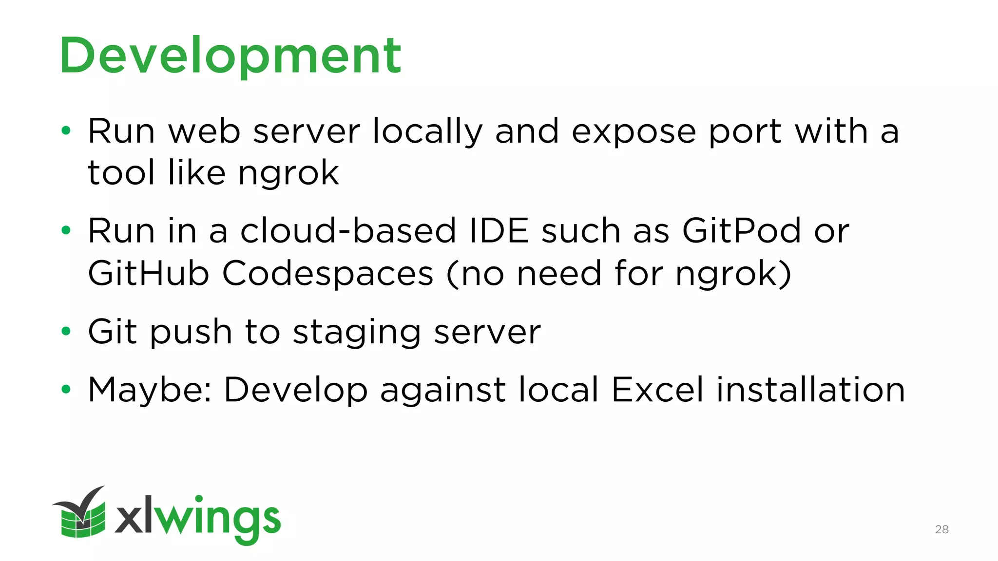 28
Development
• Run web server locally and expose port with a
tool like ngrok
• Run in a cloud-based IDE such as GitPod or
GitHub Codespaces (no need for ngrok)
• Git push to staging server
• Maybe: Develop against local Excel installation
 