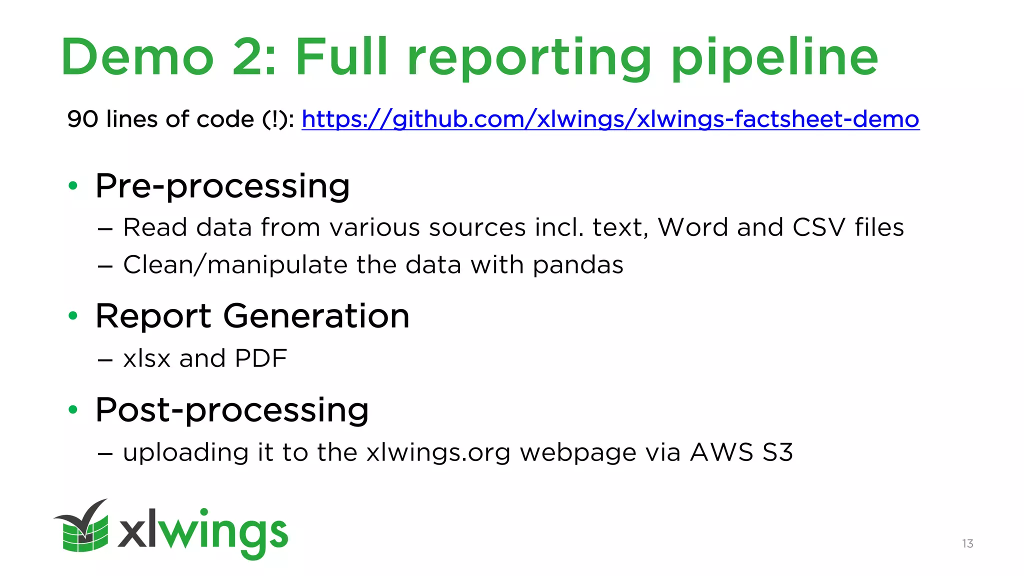 13
Demo 2: Full reporting pipeline
• Pre-processing
– Read data from various sources incl. text, Word and CSV files
– Clean/manipulate the data with pandas
• Report Generation
– xlsx and PDF
• Post-processing
– uploading it to the xlwings.org webpage via AWS S3
90 lines of code (!): https://github.com/xlwings/xlwings-factsheet-demo
 