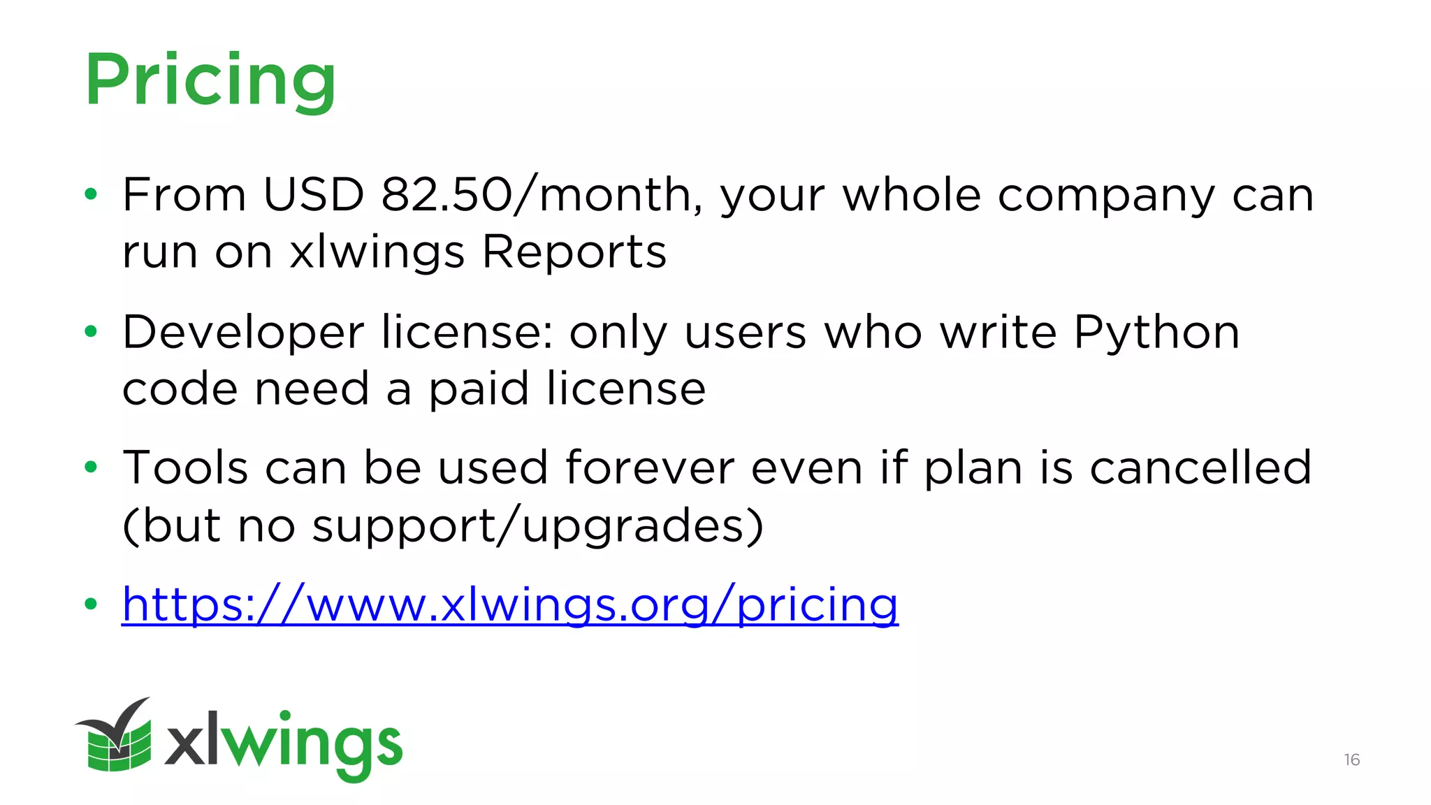 16
Pricing
• From USD 82.50/month, your whole company can
run on xlwings Reports
• Developer license: only users who write Python
code need a paid license
• Tools can be used forever even if plan is cancelled
(but no support/upgrades)
• https://www.xlwings.org/pricing
 