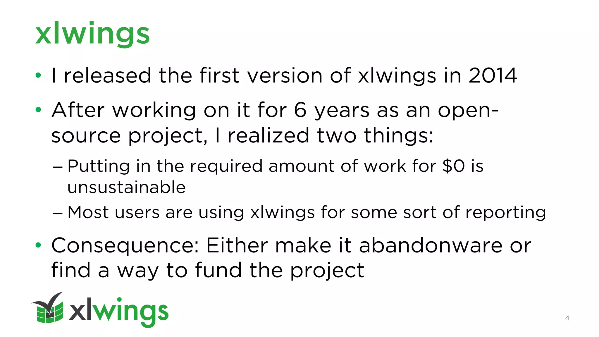4
xlwings
• I released the first version of xlwings in 2014
• After working on it for 6 years as an open-
source project, I realized two things:
– Putting in the required amount of work for $0 is
unsustainable
– Most users are using xlwings for some sort of reporting
• Consequence: Either make it abandonware or
find a way to fund the project
 