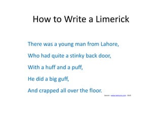 How to Write a Limerick
There was a young man from Lahore,
Who had quite a stinky back door,
With a huff and a puff,
He did a big guff,
And crapped all over the floor.
Source – www.netmums.com - 2010
 