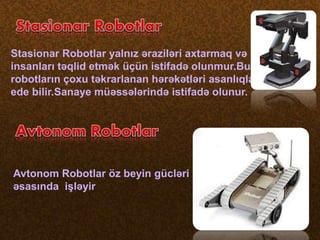 Stasionar Robotlar yalnız əraziləri axtarmaq və
insanları təqlid etmək üçün istifadə olunmur.Bu
robotların çoxu təkrarlanan hərəkətləri asanlıqla
ede bilir.Sanaye müəssələrində istifadə olunur.
Avtonom Robotlar öz beyin gücləri
əsasında işləyir
 