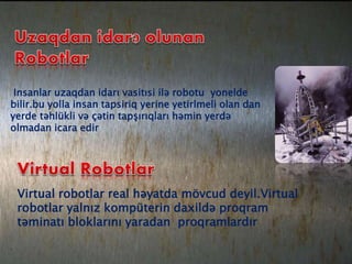 Insanlar uzaqdan idarı vasitısi ilə robotu yonelde
bilir.bu yolla insan tapsiriq yerine yetirlmeli olan dan
yerde təhlükli və çətin tapşırıqları həmin yerdə
olmadan icara edir
Virtual robotlar real həyatda mövcud deyil.Virtual
robotlar yalnız kompüterin daxildə proqram
təminatı bloklarını yaradan proqramlardır
 