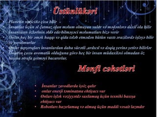 • Planetin xaricinə çixa bilir
• İnsanlar üçün əl çatmaz olan məlum olmayan sular və mədənlərə daxil ola bilir
• İnsanların özlərinin əldə ede bilməyəci məlumatları bizə verir
• Onlar heç bir əmək haqqı və qida tələb etmədən bütün vaxtı ərazilərdə işləyə bilir
və yorulmurlar
• Onlar tapşırıqları insanlardan daha sürətli ,ardıcıl və dəqiq yerinə yetirə bilirlər
• Onların çoxu avomatik olduğuna görə heç bir insan müdaxiləsi olmadan öz
başına ətrafa getməyi bacarırlar.

• İnsanlar zavodlarda işsiz qalır
• onlar enerji təminatına ehtiyacı var
• Onları işlək vəziyyətdə saxlamaq üçün texniki baxışa
ehtiyacı var
• Robotları hazırlamaq və almaq üçün maddi vəsait lazmdır
 