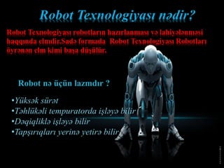 Robot nə üçün lazmdır ?
•Yüksək sürət
•Təhlükəli tempuratorda işləyə bilir
•Dəqiqliklə işləyə bilir
•Tapşırıqları yerinə yetirə bilir
Robot Texnologiyası robotların hazırlanması və lahiyələnməsi
haqqında elmdir.Sadə formada Robot Texnologiyası Robotları
öyrənən elm kimi başa düşülür.
 