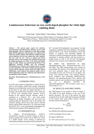 Advance Physics Letter
________________________________________________________________________________
_______________________________________________________________________________________
ISSN (Print) : 2349-1094, ISSN (Online) : 2349-1108, Vol_1, Issue_1, 2014
10
Luminescence behaviour on rare earth doped phosphor for white light
emitting diode
1
Stella Naik; 1
Vibha Shukla; 2
Vikas Dubey; 2
Ratnesh Tiwari
1
Department of Electrical and Electronics, Bhilai Institute of Technology, Raipur (C.G.), India
2
Department of Physics, Bhilai Institute of Technology, Raipur (C.G.), India
Email: jsvikasdubey@g,ail.com; jsvikasdubey@bitraipur.ac.in
Abstract: - The present paper reports the synthesis,
characterization and luminescence behaviour of rare earth
doped phosphor which is applicable in white light emitting
diode (WLED) application. The phosphor was synthesized by
solid state reaction method. This method is suitable for large
scale production and less time taking from other methods.
The rare earth ion Eu3+
used as a dopant and SrY2O4
phosphor used as a host material. The starting materials used
for sample preparation are SrCO3, Y2O3, Eu2O3 and H3BO3
using as a flux. Sample was characterized by Powder X-ray
Diffraction technique (PXRD), and CIE techniques.
Photoluminescence emission and excitation spectra recorded
in room temperature. The broad excitation spectra found at
254nm and the emission spectra found all visible regions
(400-650nm) which indicate that prepared sample used as
WLED application which was verified by spectrophotometric
determination (CIE) technique.
Keywords: Thermoluminescence; Photoluminescence; CIE;
WLED.
I. INTRODUCTION:
In recent years, practical application in optical devices,
such as color display, optical data storage, biomedical
diagnostics and temperature sensors have been produced
on the basis of rare earth ion doped materials [1, 2].
Recently, the luminescence properties of rare earth ions
in SrY2O4 have attracted much attention. SrY2O4
belongs to the ordered CaFe2O4 structure, which is
composed of a (R2O4)2− (R = rare earth metal)
framework of double octahedral with rare earth ions
residing within the framework. Due to the thermal and
chemical stability, SrY2O4 have been used in thermal
barrier coating (TBC) materials [3, 4]. It has been found
that SrY2O4: Eu3+
is one of promising red phosphors for
Field Emission Display (FED) application [5–9].
II. EXPERIMENTAL:
To prepare SrY2O4witheuropium (2mol%),
stoichiometric amounts of reactant mixture is taken in
alumina crucible and is fired in air at 1000o
C for 2 hour
in a muffle furnace. Every heating is followed by
intermediate grinding using agate mortar and pestle. The
Eu3+
activated SrY2O4phosphor was prepared via high
temperature modified solid state diffusion. The starting
materials SrCO3, Y2O3, Eu2O3 and H3BO3(as a flux).The
mixture of reagents were grounded together for
45minute to obtain a homogeneous powder. Powder was
transferred to alumina crucible, and then heated in a
muffle furnace at 1350 °C for 3hr [10]. The phosphor
materials were cooled to room temperature naturally.
The samples were characterized by using
Photoluminescence (PL), Thermoluminescence (TL),
and XRD. The XRD measurements were carried out
using Bruker D8 Advance X-ray diffractometer. The X-
rays were produced using a sealed tube and the
wavelength of X-ray was 0.154 nm (Cu K-alpha). The
X-rays were detected using a fast counting detector
based on Silicon strip technology (BrukerLynxEye
detector). The photoluminescence (PL) emission and
excitation spectra were recorded at room temperature by
use of a Shimadzu RF-5301 PC
spectrofluorophotometer. The excitation source was a
xenon lamp [11-12].
III. RESULTS AND DISCUSSION:
The XRD pattern of the sample is shown in figure 2.
The width of the peak increases as the size of the
particle decreases. The size of the particle has been
computed from the full width half maximum (FWHM)
of the intense peak using Debye Scherer formula.
Formula used for calculation is
𝐷 =
0.9𝜆
𝛽 cos 𝜃
Here D is particle size
β is FWHM (full width half maximum)
is the wavelength of X ray source
is angle of diffraction
D = 0.9*1.54/0.252*Cos (31.75) =32nm
 