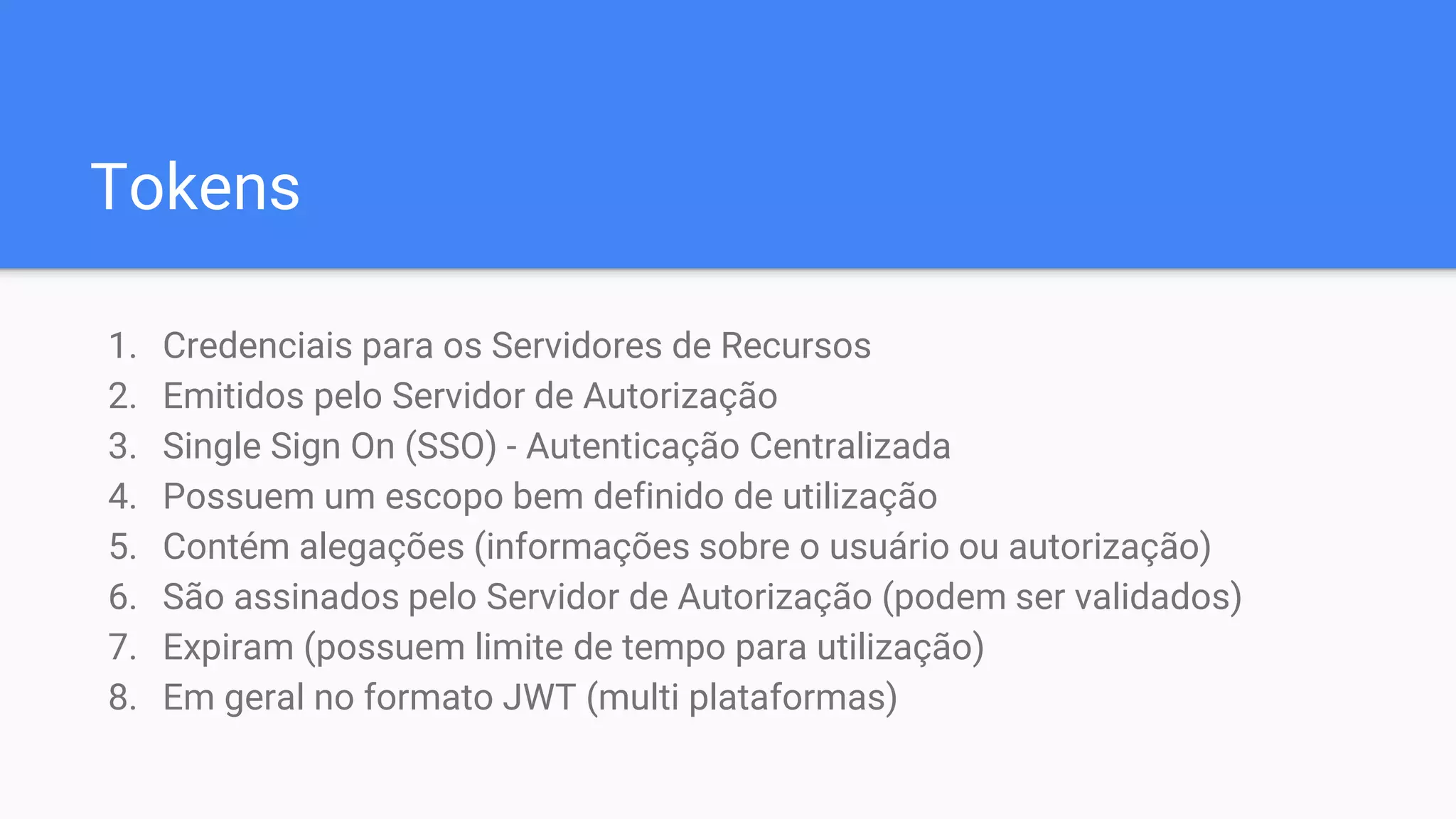 Tokens
1. Credenciais para os Servidores de Recursos
2. Emitidos pelo Servidor de Autorização
3. Single Sign On (SSO) - Autenticação Centralizada
4. Possuem um escopo bem definido de utilização
5. Contém alegações (informações sobre o usuário ou autorização)
6. São assinados pelo Servidor de Autorização (podem ser validados)
7. Expiram (possuem limite de tempo para utilização)
8. Em geral no formato JWT (multi plataformas)
 