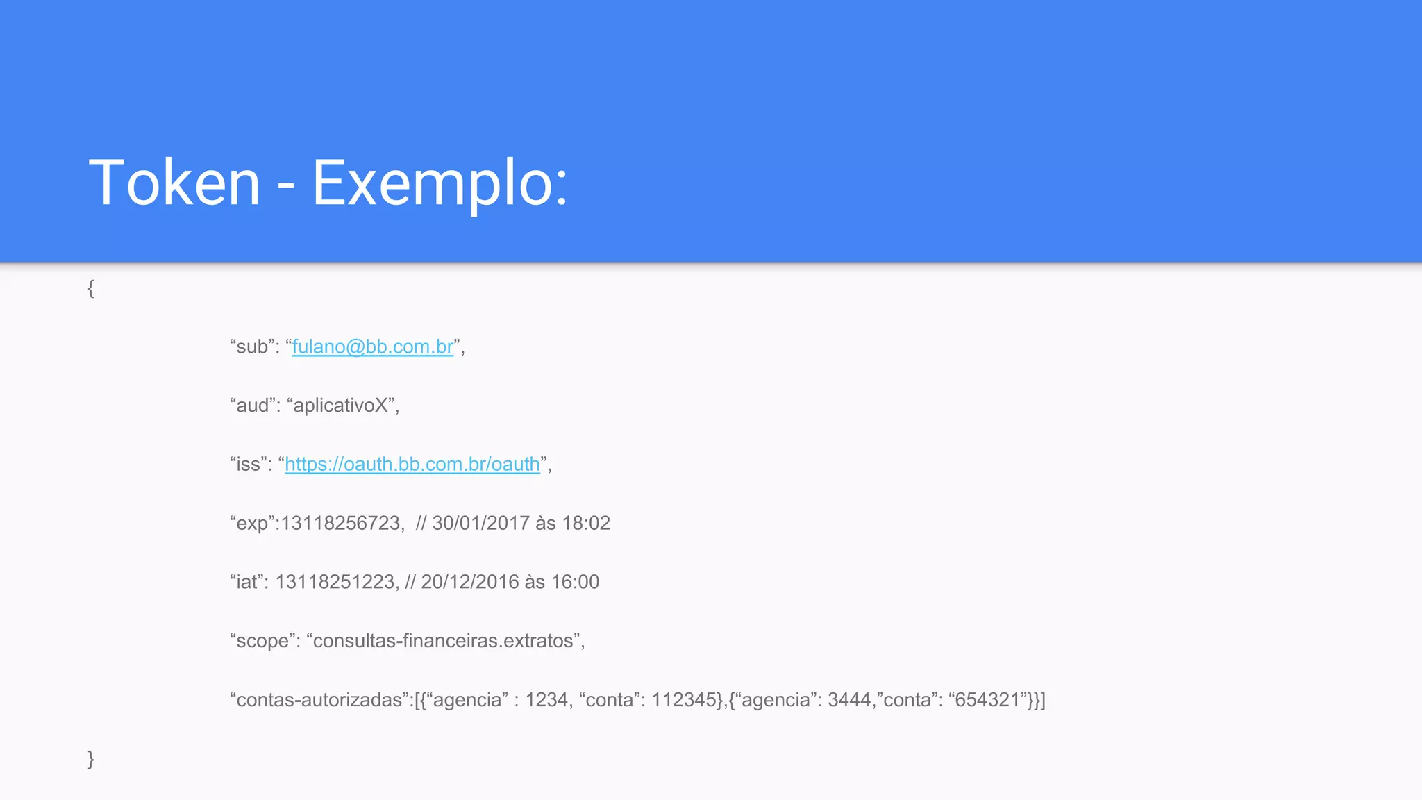 Token - Exemplo:
{
“sub”: “fulano@bb.com.br”,
“aud”: “aplicativoX”,
“iss”: “https://oauth.bb.com.br/oauth”,
“exp”:13118256723, // 30/01/2017 às 18:02
“iat”: 13118251223, // 20/12/2016 às 16:00
“scope”: “consultas-financeiras.extratos”,
“contas-autorizadas”:[{“agencia” : 1234, “conta”: 112345},{“agencia”: 3444,”conta”: “654321”}}]
}
 