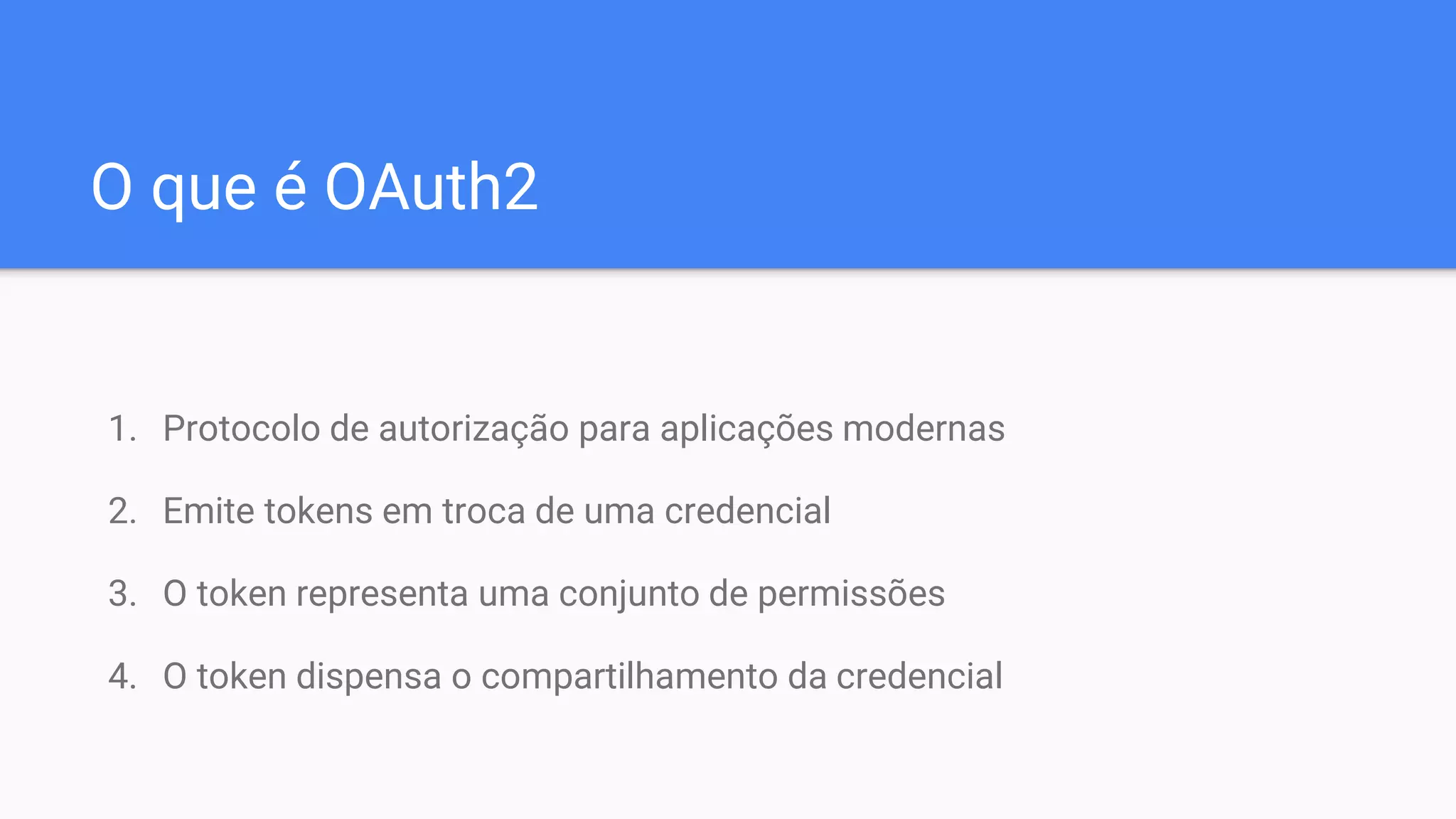 O que é OAuth2
1. Protocolo de autorização para aplicações modernas
2. Emite tokens em troca de uma credencial
3. O token representa uma conjunto de permissões
4. O token dispensa o compartilhamento da credencial
 