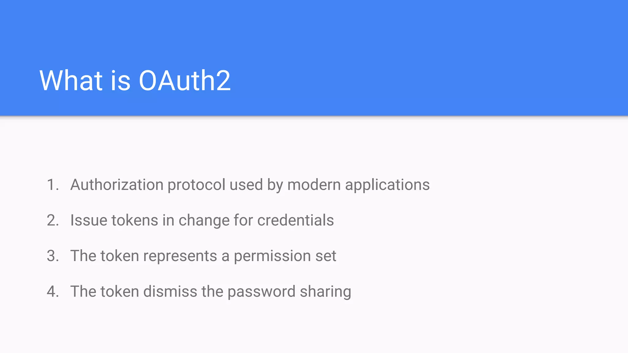 What is OAuth2
1. Authorization protocol used by modern applications
2. Issue tokens in change for credentials
3. The token represents a permission set
4. The token dismiss the password sharing
 
