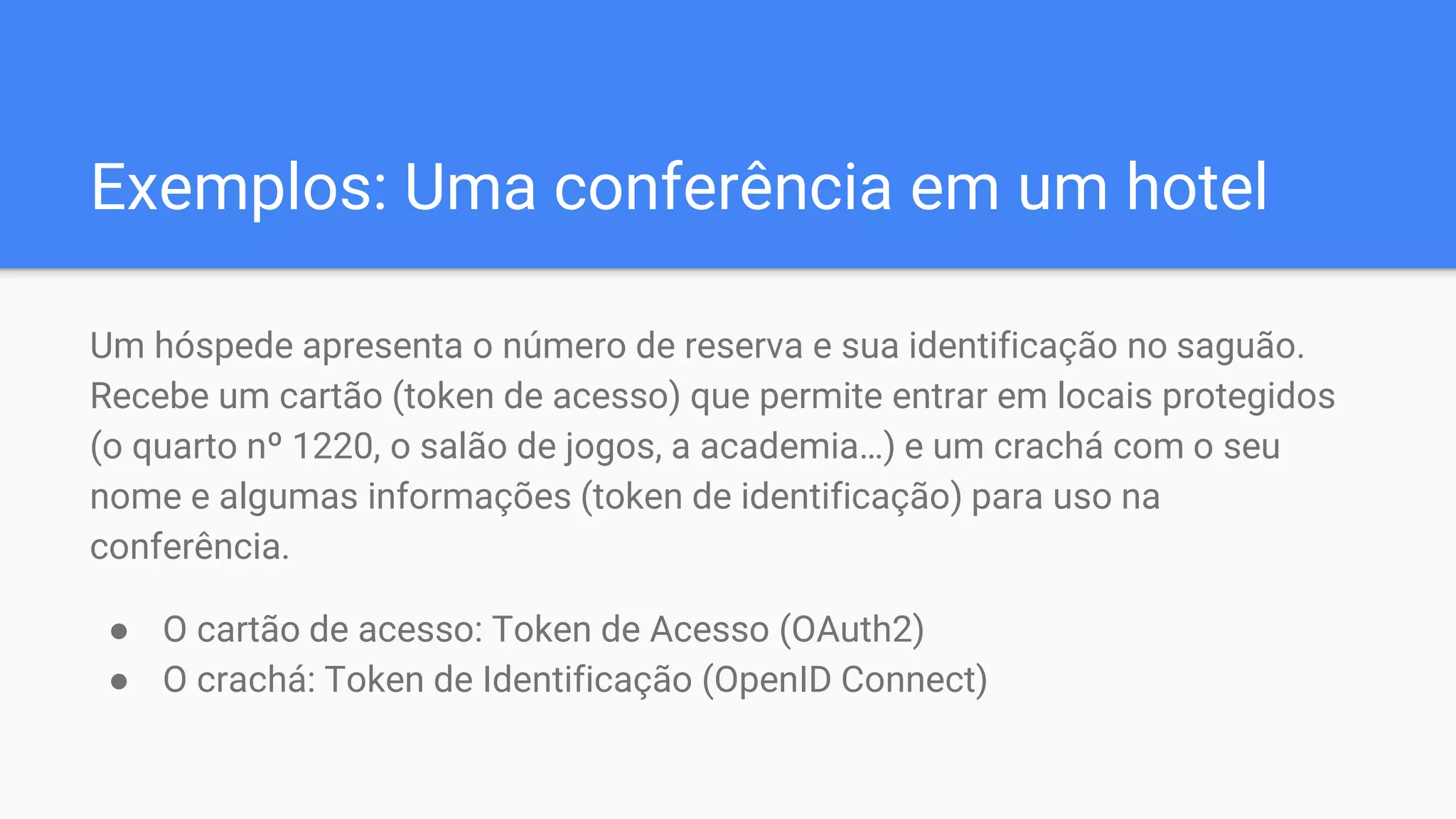 Exemplos: Uma conferência em um hotel
Um hóspede apresenta o número de reserva e sua identificação no saguão.
Recebe um cartão (token de acesso) que permite entrar em locais protegidos
(o quarto nº 1220, o salão de jogos, a academia…) e um crachá com o seu
nome e algumas informações (token de identificação) para uso na
conferência.
● O cartão de acesso: Token de Acesso (OAuth2)
● O crachá: Token de Identificação (OpenID Connect)
 