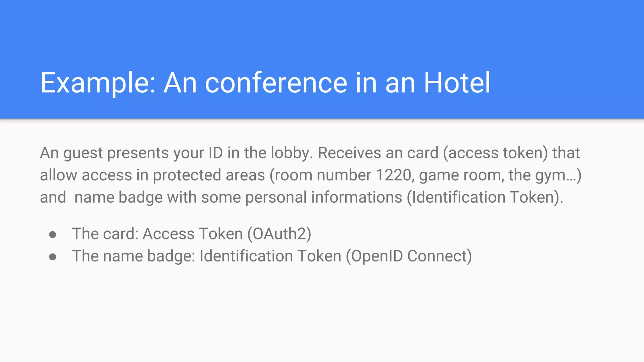 Example: An conference in an Hotel
An guest presents your ID in the lobby. Receives an card (access token) that
allow access in protected areas (room number 1220, game room, the gym…)
and name badge with some personal informations (Identification Token).
● The card: Access Token (OAuth2)
● The name badge: Identification Token (OpenID Connect)
 