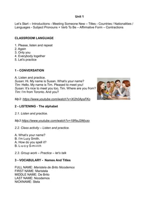 Unit 1
Let’s Start – Introductions - Meeting Someone New – Titles - Countries / Nationalities /
Languages - Subject Pronouns + Verb To Be – Affirmative Form – Contractions
CLASSROOM LANGUAGE
1. Please, listen and repeat
2. Again
3. Only you
4. Everybody together
5. Let’s practice
1 - CONVERSATION
A. Listen and practice.
Susan: Hi. My name is Susan. What’s your name?
Tim: Hello. My name is Tim. Pleased to meet you!
Susan: It’s nice to meet you too, Tim. Where are you from?
Tim: I’m from Toronto. And you?
Mp3: https://www.youtube.com/watch?v=Xi2h0ApsFKo
2 - LISTENING - The alphabet
2.1. Listen and practice.
Mp3 https://www.youtube.com/watch?v=18ReJ2Wjvzo
2.2. Class activity – Listen and practice.
A. What’s your name?
B. I’m Lucy Smith.
A. How do you spell it?
B. L-u-c-y S-m-i-t-h
2.3. Group work – Practice – let’s talk
3 - VOCABULARY - Names And Titles
FULL NAME: Maristela de Brito Nicodemos
FIRST NAME: Maristela
MIDDLE NAME: De Brito
LAST NAME: Nicodemos
NICKNAME: Stela
 