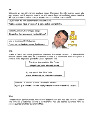 Mr.
Utilizamos Mr. para abreviarmos a palavra mister. Chamamos de mister quando vamos falar
com homens que já sabemos o nome e o sobrenome, tanto para solteiros quanto casados.
Não use apenas o primeiro nome da pessoa quando for utilizar o pronome Mr.
Do you know the new teacher? His name is Mr. Silva.
Você conhece o novo professor? O nome dele é senhor Silva.
Hello Mr. Johnson, how are you today?
Olá senhor Johnson, como você está hoje?
Nice to meet you, Mr. Carl Jones.
Prazer em conhecê-lo, senhor Carl Jones.
Mrs.
Já Mrs. é usado para missis quando nos referirmos a mulheres casadas. Do mesmo modo,
também usamos esta forma se já sabemos o nome e o sobrenome. Não use apenas o
primeiro nome da pessoa quando for utilizar o pronome Mrs.
Thank you for everything, Mrs. Souza.
Obrigado por tudo, senhora Souza.
My new boss is Mrs. Aline Vieira.
Minha nova chefe é a senhora Aline Vieira.
Now that I’m married, you can call me Mrs. Oliveira.
Agora que eu estou casada, você pode me chamar de senhora Oliveira.
Miss
Também usado para mulheres, mas quando sabemos que elas não são casadas. Usamos
esta forma se já sabemos o nome e o sobrenome. Não use apenas o primeiro nome da
pessoa quando for utilizar o pronome Miss.
 