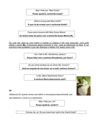 May I help you, Miss Costa?
Posso ajudá-la, senhorita Costa?
What is wrong with Miss Smith?
O que há de errado com a senhorita Smith?
I have piano lessons with Miss Susan Moore.
Eu tenho aulas de piano com a senhorita Susan Moore.Ms.
Se você não sabe se uma mulher é casada ou solteira e não quer perguntar, você pode
utilizar o termo Ms. A pronúncia desse pronome é “miz”, para se diferenciar do Miss. É um
pronome mais igualitário e que não distingue o estado civil, assim como o Mr.
Can I talk to Ms. Nicodemos, please?
Posso falar com a senhora Nicodemos, por favor?
Do you mind sending me an email, Ms. Carson?
Você se importa de me enviar um e-mail, senhora Carson?
Is Ms. Maria Nascimento there?
A senhora Maria Nascimento está?
Sir
Utilizamos Sir quando vamos nos referir a uma pessoa desconhecida, que
não sabemos o nome ou o sobrenome.
May I help you, sir?
Posso ajudá-lo, senhor?
Excuse me, sir. Do you know how I get to the Grand Hotel?
 