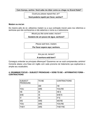 Com licença, senhor. Você sabe me dizer como eu chego no Grand Hotel?
Could you please repeat that, sir?
Você poderia repetir por favor, senhor?
Madam ou ma’am
Do mesmo jeito de sir, utilizamos madam ou a sua contração ma’am para nos referimos a
senhoras que não conhecemos e não sabemos o nome ou o sobrenome.
Would you like some water, ma’am?
Gostaria de um pouco de água, senhora?
Please wait here, madam.
Por favor espere aqui, senhora.
Are you ok, ma’am?
A senhora está bem?
Conseguiu entender as principais diferenças? Queremos ver se você compreendeu certinho!
Comente abaixo uma frase em inglês com cada pronome de tratamento que explicamos e
amplie seu vocabulário.
4. GRAMMAR FOCUS – SUBJECT PRONOUNS + VERB TO BE – AFFIRMATIVE FORM –
CONTRACTIONS
SUBJECT
PRONOUNS
TO BE CONTRACTIONS
I AM I’M
YOU ARE YOU’RE
HE IS HE’S
SHE IS SHE’S
IT IS IT’S
WE ARE WE’RE
YOU ARE YOU’RE
THEY ARE THEY’RE
 