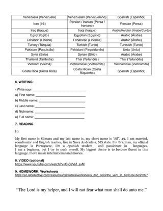 Venezuela (Venezuela) Venezuelan (Venezuelano) Spanish (Espanhol)
Iran (Irã)
Persian / Iranian (Persa /
Iraniano)
Persian (Persa)
Iraq (Iraque) Iraqi (Iraque) Arabic/Kurdish (Árabe/Curdo)
Egypt (Egito) Egyptian (Egípcio) Arabic (Árabe)
Lebanon (Líbano) Lebanese (Libenês) Arabic (Árabe)
Turkey (Turquia) Turkish (Turco) Turksish (Turco)
Pakistan (Paquistão) Pakistani (Paquistanês) Urdu (Urdu)
Syria (Síria) Syrian (Sírio) Arabic (Árabe)
Thailand (Tailândia) Thai (Tailandês) Thai (Tailandês)
Vietnam (Vietnã) Vietnamese (Vietnamita) Vietnamese (Vietnamita)
Costa Rica (Costa Rica)
Costa Rican (Costa
Riquenho)
Spanish (Espanhol)
6. WRITING:
- Write your ______________________________
a) First name: ____________________________
b) Middle name: __________________________
c) Last name: ____________________________
d) Nickname: ____________________________
e) Full name: ____________________________
7. READING
Hi
My first name is Silmara and my last name is, my short name is “Sil”, 49. I am married,
coordinator and English teacher, live in Nova Andradina, MS state. I’m Brazilian, my official
language is Portuguese, I'm a Spanish student and passionate in languages.
I am a beginner, but I try to push myself. My biggest desire is to become fluent in this
language. I love music international and movies.
8. VIDEO (optional)
https://www.youtube.com/watch?v=Cy3JVkf_sxM
9. HOMEWORK: Worksheets
https://en.islcollective.com/resources/printables/worksheets_doc_docx/the_verb_to_be/to-be-be/25997
“The Lord is my helper, and I will not fear what man shall do unto me.”
 