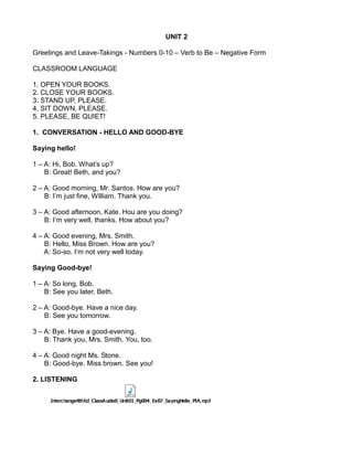 UNIT 2
Greetings and Leave-Takings - Numbers 0-10 – Verb to Be – Negative Form
CLASSROOM LANGUAGE
1. OPEN YOUR BOOKS.
2. CLOSE YOUR BOOKS.
3. STAND UP, PLEASE.
4. SIT DOWN, PLEASE.
5. PLEASE, BE QUIET!
1. CONVERSATION - HELLO AND GOOD-BYE
Saying hello!
1 – A: Hi, Bob. What’s up?
B: Great! Beth, and you?
2 – A: Good morning, Mr. Santos. How are you?
B: I’m just fine, William. Thank you.
3 – A: Good afternoon, Kate. Hou are you doing?
B: I’m very well, thanks. How about you?
4 – A: Good evening, Mrs. Smith.
B: Hello, Miss Brown. How are you?
A: So-so. I’m not very well today.
Saying Good-bye!
1 – A: So long, Bob.
B: See you later, Beth.
2 – A: Good-bye. Have a nice day.
B: See you tomorrow.
3 – A: Bye. Have a good-evening.
B: Thank you, Mrs. Smith. You, too.
4 – A: Good night Ms. Stone.
B: Good-bye. Miss brown. See you!
2. LISTENING
 
