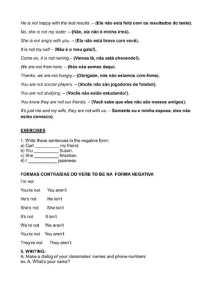 He is not happy with the test results. – (Ele não está feliz com os resultados do teste).
No, she is not my sister. – (Não, ela não é minha irmã).
She is not angry with you. – (Ela não está brava com você).
It is not my cat! – (Não é o meu gato!).
Come on, it is not raining.– (Vamos lá, não está chovendo!).
We are not from here. – (Nós não somos daqui.
Thanks, we are not hungry.– (Obrigado, nós não estamos com fome).
You are not soccer players. – (Vocês não são jogadores de futebol).
You are not studying – (Vocês não estão estudando!).
You know they are not our friends. – (Você sabe que eles não são nossos amigos).
It’s just me and my wife, they are not with us. – Somente eu e minha esposa, eles não
estão conosco).
EXERCISES
1. Write these sentences in the negative form:
a) Carl __________ my friend.
b) You __________ Susan.
c) She __________ Brazilian.
d) I ____________ japanese.
FORMAS CONTRAÍDAS DO VERB TO BE NA FORMA NEGATIVA
I’m not
You’re not You aren’t
He’s not He isn’t
She’s not She isn’t
It’s not It isn’t
We’re not We aren’t
You’re not You aren’t
They’re not They aren’t
5. WRITING:
A. Make a dialog of your classmates’ names and phone numbers:
ex. A. What’s your name?
 