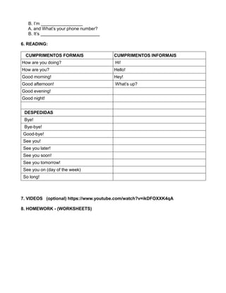 B. I’m _________________
A. and What’s your phone number?
B. It’s ________________________
6. READING:
CUMPRIMENTOS FORMAIS CUMPRIMENTOS INFORMAIS
How are you doing? Hi!
How are you? Hello!
Good morning! Hey!
Good afternoon! What’s up?
Good evening!
Good night!
DESPEDIDAS
Bye!
Bye-bye!
Good-bye!
See you!
See you later!
See you soon!
See you tomorrow!
See you on (day of the week)
So long!
7. VIDEOS (optional) https://www.youtube.com/watch?v=ikDFOXXK4qA
8. HOMEWORK - (WORKSHEETS)
 