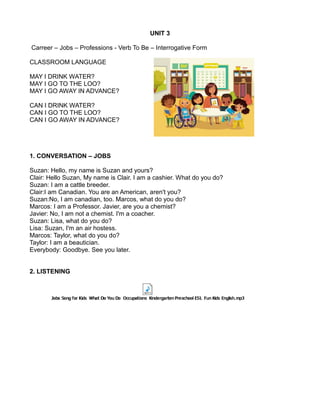 UNIT 3
Carreer – Jobs – Professions - Verb To Be – Interrogative Form
CLASSROOM LANGUAGE
MAY I DRINK WATER?
MAY I GO TO THE LOO?
MAY I GO AWAY IN ADVANCE?
CAN I DRINK WATER?
CAN I GO TO THE LOO?
CAN I GO AWAY IN ADVANCE?
1. CONVERSATION – JOBS
Suzan: Hello, my name is Suzan and yours?
Clair: Hello Suzan, My name is Clair. I am a cashier. What do you do?
Suzan: I am a cattle breeder.
Clair:I am Canadian. You are an American, aren't you?
Suzan:No, I am canadian, too. Marcos, what do you do?
Marcos: I am a Professor. Javier, are you a chemist?
Javier: No, I am not a chemist. I'm a coacher.
Suzan: Lisa, what do you do?
Lisa: Suzan, I'm an air hostess.
Marcos: Taylor, what do you do?
Taylor: I am a beautician.
Everybody: Goodbye. See you later.
2. LISTENING
 