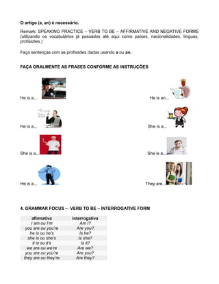O artigo (a, an) é necessário.
Remark: SPEAKING PRACTICE – VERB TO BE – AFFIRMATIVE AND NEGATIVE FORMS
(utilizando os vocabulários já passados até aqui como países, nacionalidades, línguas,
profissões.)
Faça sentenças com as profissões dadas usando a ou an.
FAÇA ORALMENTE AS FRASES CONFORME AS INSTRUÇÕES
He is a… He is an...
He is a... She is a...
She is a... She is a...
He is a... They are...
4. GRAMMAR FOCUS – VERB TO BE – INTERROGATIVE FORM
afirmativa interrogativa
I am ou I’m Am I?
you are ou you’re Are you?
he is ou he’s Is he?
she is ou she’s Is she?
it is ou it’s Is it?
we are ou we’re Are we?
you are ou you’re Are you?
they are ou they’re Are they?
 