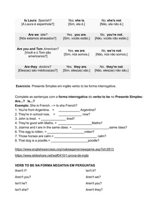 Is Laura Spanish?
[A Laura é espanhola?]
Yes, she is.
[Sim, ela é.]
No, she’s not.
[Não, ela não é.]
Are we late?
[Nós estamos atrasados?]
Yes, you are.
[Sim, vocês estão.]
No, you’re not.
[Não, vocês não estão.]
Are you and Tom American?
[Você e o Tom são
americanos?]
Yes, we are.
[Sim, nós somos.]
No, we’re not.
[Não, nós não somos.]
Are they doctors?
[Eles(as) são médicos(as)?]
Yes, they are.
[Sim, eles(as) são.]
No, they’re not.
[Não, eles(as) não são.]
Exercício: Presente Simples em inglês verbo to be forma interrogativa.
Complete as sentenças com a forma interrogativa do verbo to be no Presente Simples:
Are...? Is...?
Exemplo: She is French. --> Is she French?
1. You're from Argentina. = ____________ Argentina?
2. They're in school now. = _____________ now?
3. John is tired. = ______________ tired?
4. They're good with Maths. = ___________________Maths?
5. Joanna and I are in the same class. = _____________________same class?
6. This egg is rotten. = _____________________rotten?
7. Those horses are calm.= ________________________ calm?
8. That dog is a poodle.= _____________________poodle?
https://www.englishexercises.org/makeagame/viewgame.asp?id=2813
https://www.slideshare.net/waf0410/1-prova-de-ingls
VERB TO BE NA FORMA NEGATIVA EM PERGUNTAS
Aren't I?
Aren't you?
Isn't he?
Isn't she?
Isn't it?
Aren't we?
Aren't you?
Aren't they?
 
