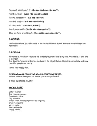 I am such a fool, aren't I? – (Eu sou tão bobo, não sou?).
Aren't you late? – (Você não está atrasado?).
Isn’t he handsome? – (Ele não é lindo?).
Isn’t she lovely? – (Ela não é adorável?).
It’s over, isn't it? – (Acabou, não é?).
Aren’t you smart? – (Vocês não são espertos?).
They are here, aren’t they? – (Eles estão aqui, não estão?).
5. WRITING:
- Write about what you want to be in the future and what is your mother’s occupation (in the
notebook)
6. READING
My name is John I am 40 years old football player and this is my wife Amanda is 37 and she
is a singer.
Our daughter’s name is Sophia, she lives in the city of Oxford. Oxford is a small city and very
beautiful, people are happy.
I am a very happy man.
RESPONDA AS PERGUNTAS ABAIXO CONFORME TEXTO.
a- Qual o nome da esposa de John e qual a sua profissão?
b- Qual a profissão de John?
VOCABULÁRIO
Wife = mulher
Our = nossa, nosso
Daughter = filha
City = cidade
lives = viver, morar (3ª pessoa do singular)
small = pequena
very = muito
this = este,esta
happy = feliz
 