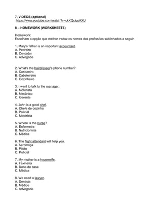 7. VIDEOS (optional)
https://www.youtube.com/watch?v=ckKQclquAXU
8 – HOMEWORK (WORKSHEETS)
Homework:
Escolham a opção que melhor traduz os nomes das profissões sublinhados a seguir.
1. Mary's father is an important accountant.
A. Pedreiro
B. Contador
C. Advogado
2. What's the hairdresser's phone number?
A. Costureiro
B. Cabeleireiro
C. Cozinheiro
3. I want to talk to the manager.
A. Motorista
B. Mecânico
C. Gerente
4. John is a good chef.
A. Chefe de cozinha
B. Policial
C. Motorista
5. Where is the nurse?
A. Enfermeira
B. Nutricionista
C. Médica
6. The flight attendant will help you.
A. Aeromoça
B. Piloto
C. Policial
7. My mother is a housewife.
A. Faxineira
B. Dona de casa
C. Médica
8. We need a lawyer.
A. Dentista
B. Médico
C. Advogado
 