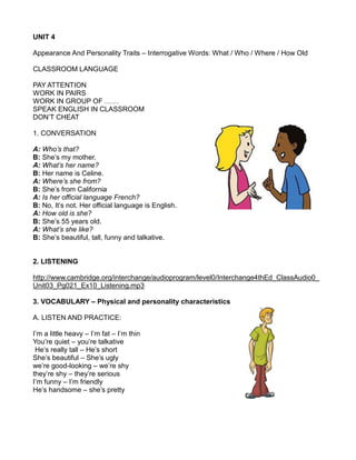 UNIT 4
Appearance And Personality Traits – Interrogative Words: What / Who / Where / How Old
CLASSROOM LANGUAGE
PAY ATTENTION
WORK IN PAIRS
WORK IN GROUP OF ……
SPEAK ENGLISH IN CLASSROOM
DON’T CHEAT
1. CONVERSATION
A: Who’s that?
B: She’s my mother.
A: What’s her name?
B: Her name is Celine.
A: Where’s she from?
B: She’s from California
A: Is her official language French?
B: No, It’s not. Her official language is English.
A: How old is she?
B: She’s 55 years old.
A: What’s she like?
B: She’s beautiful, tall, funny and talkative.
2. LISTENING
http://www.cambridge.org/interchange/audioprogram/level0/Interchange4thEd_ClassAudio0_
Unit03_Pg021_Ex10_Listening.mp3
3. VOCABULARY – Physical and personality characteristics
A. LISTEN AND PRACTICE:
I’m a little heavy – I’m fat – I’m thin
You’re quiet – you’re talkative
He’s really tall – He’s short
She’s beautiful – She’s ugly
we’re good-looking – we’re shy
they’re shy – they’re serious
I’m funny – I’m friendly
He’s handsome – she’s pretty
 