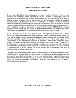 CENTRO DE IDIOMAS E TECNOLOGIAS
APRESENTAÇÃO DO CURSO
O curso de Inglês básico I se destaca pela formação inicial e continuada, relevante para
inclusão dos aprendizes como cidadãos do mundo, visando à capacitação inicial de
estudantes e profissionais que habitam especialmente em Nova Andradina, área Rural e
urbana, pessoas de baixa renda ou que estejam fora do mercado de trabalho, a Prefeitura
Municipal, através da Secretaria Municipal de Educação se propõe, através do CEMID a
formar profissionais capazes de realizar atividades que envolvam o uso do Inglês, de forma a
contribuir para o desenvolvimento de ações tecnicamente corretas nos processos em que o
idioma inglês como segunda língua seja necessário. Deste modo, o CEMID oferece o curso
de Inglês Básico I como segunda língua, na modalidade presencial, por entender que estará
contribuindo para a elevação da qualidade dos serviços prestados à sociedade.
O curso de Inglês Básico tem como objetivo geral a promoção de atividades que permitam
aos alunos compreenderem e produzirem mensagens orais e escritas em língua inglesa em
nível básico, desenvolvendo as quatro habilidades: leitura, escrita, fala e audição. Como
objetivos específicos pretendemos que, ao final do curso, o aluno seja capaz de: a)
Compreender e usar expressões familiares e cotidianas, assim como enunciados muito
simples, que visam satisfazer necessidades do cotidiano; APOSTILA DE INGLÊS BÁSICO I
b) Apresentar-se e apresentar outros; c) Fazer perguntas e dar respostas sobre aspectos
pessoais como, por exemplo, o local onde vive, as pessoas que conhece e as coisas que têm;
d) Comunicar-se na língua inglesa de modo simples, se o interlocutor falar lenta e
distintamente e se mostrar cooperante.
Desejamos que este curso de Inglês Básico I possa contribuir de maneira significativa para o
desempenho de profissionais de várias áreas, especialmente aquelas envolvidas nos
universos do lazer, da hospitalidade e do turismo, por se tratar de um importante instrumento
de inclusão social para os dias de hoje e para um pleno exercício profissional em ampla
escala de diversas atividades profissionais, uma vez que vivemos em um mundo
comprovadamente globalizado.
MARISTELA DE BRITO NICODEMOS
 